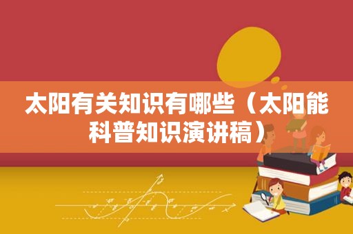 太阳有关知识有哪些（太阳能科普知识演讲稿）