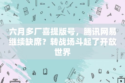 六月多厂喜提版号，腾讯网易继续缺席？转战场斗起了开放世界