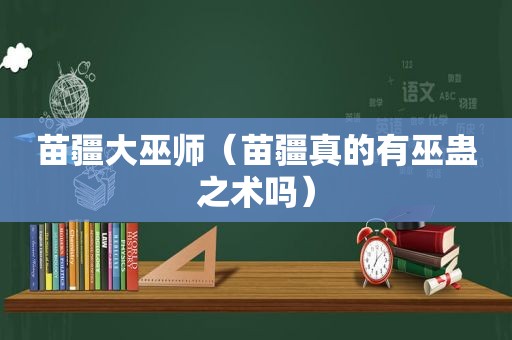 苗疆大巫师（苗疆真的有巫蛊之术吗）