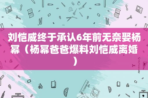 刘恺威终于承认6年前无奈娶杨幂（杨幂爸爸爆料刘恺威离婚）