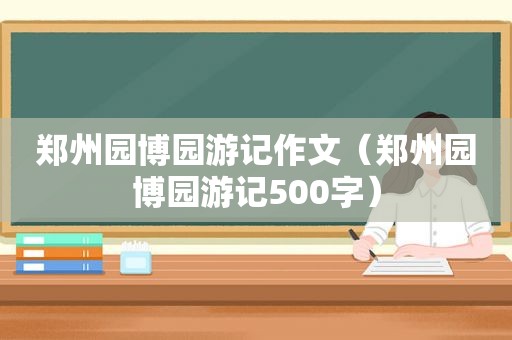 郑州园博园游记作文（郑州园博园游记500字）