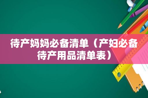 待产妈妈必备清单（产妇必备待产用品清单表）