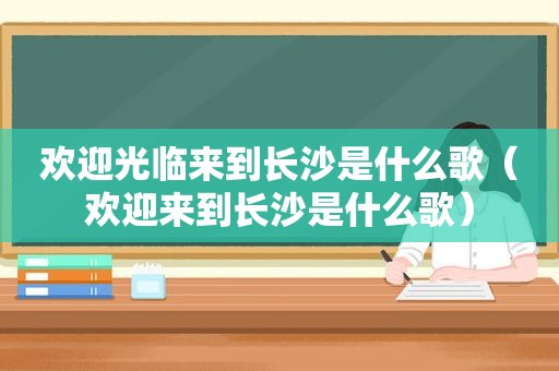 欢迎光临来到长沙是什么歌（欢迎来到长沙是什么歌）