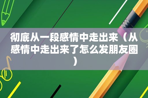 彻底从一段感情中走出来（从感情中走出来了怎么发朋友圈）