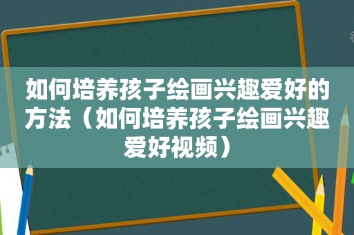 如何培养孩子绘画兴趣爱好的方法（如何培养孩子绘画兴趣爱好视频）