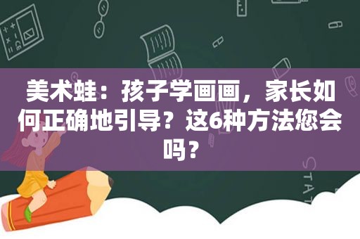 美术蛙：孩子学画画，家长如何正确地引导？这6种方法您会吗？