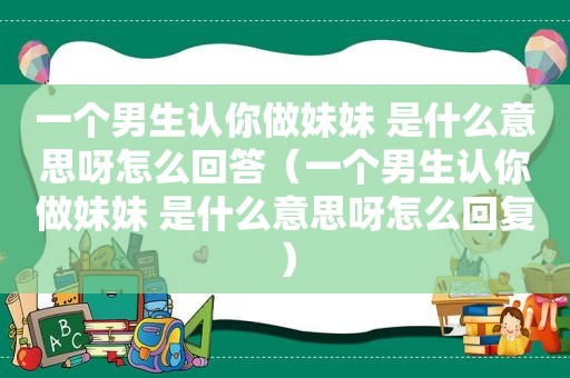 一个男生认你做妹妹 是什么意思呀怎么回答（一个男生认你做妹妹 是什么意思呀怎么回复）