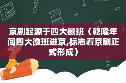 京剧起源于四大徽班（乾隆年间四大徽班进京,标志着京剧正式形成）