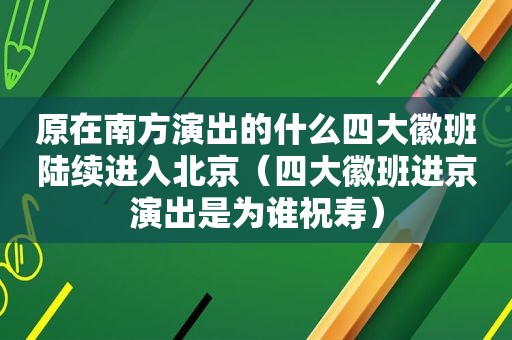 原在南方演出的什么四大徽班陆续进入北京（四大徽班进京演出是为谁祝寿）