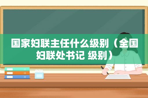 国家妇联主任什么级别（全国妇联处书记 级别）