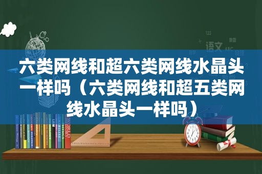 六类网线和超六类网线水晶头一样吗（六类网线和超五类网线水晶头一样吗）