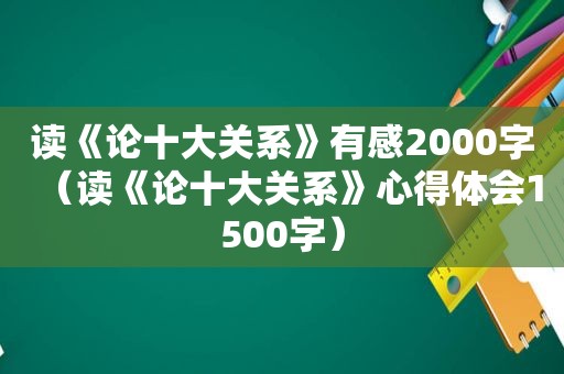 读《论十大关系》有感2000字（读《论十大关系》心得体会1500字）