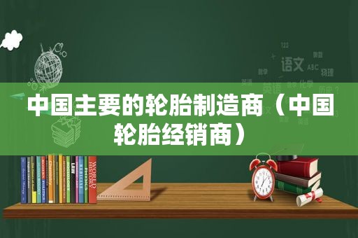 中国主要的轮胎制造商（中国轮胎经销商）