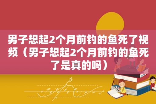 男子想起2个月前钓的鱼死了视频（男子想起2个月前钓的鱼死了是真的吗）