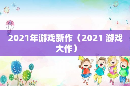 2021年游戏新作（2021 游戏 大作）