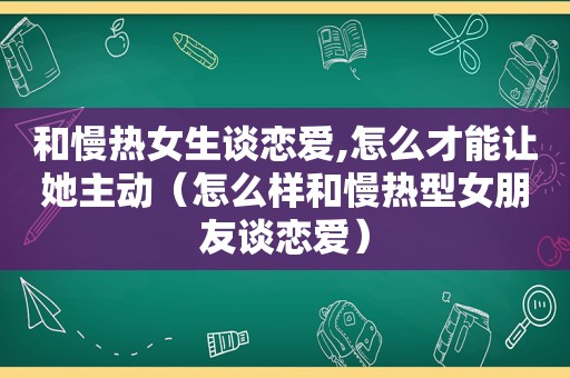 和慢热女生谈恋爱,怎么才能让她主动（怎么样和慢热型女朋友谈恋爱）