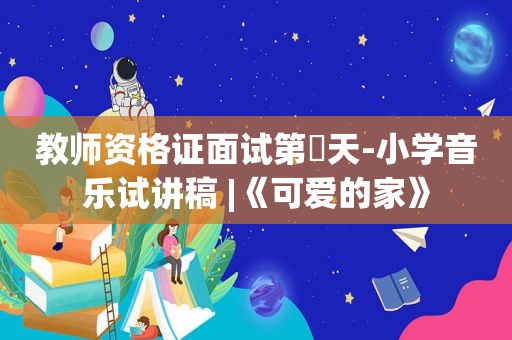 教师资格证面试第⑫天-小学音乐试讲稿 |《可爱的家》