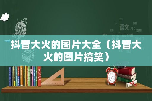 抖音大火的图片大全（抖音大火的图片搞笑）