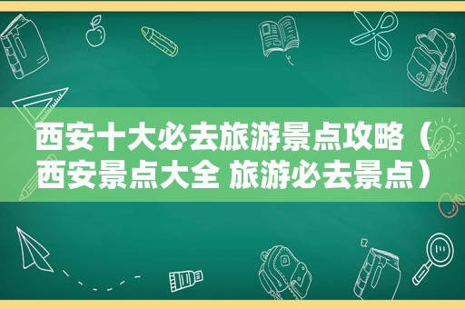 西安十大必去旅游景点攻略（西安景点大全 旅游必去景点）