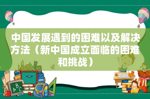 中国发展遇到的困难以及解决方法（新中国成立面临的困难和挑战）