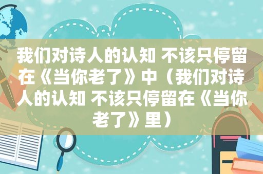 我们对诗人的认知 不该只停留在《当你老了》中（我们对诗人的认知 不该只停留在《当你老了》里）