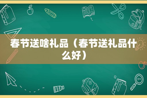 春节送啥礼品（春节送礼品什么好）