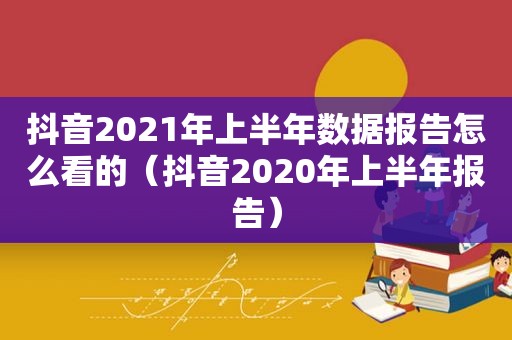 抖音2021年上半年数据报告怎么看的（抖音2020年上半年报告）