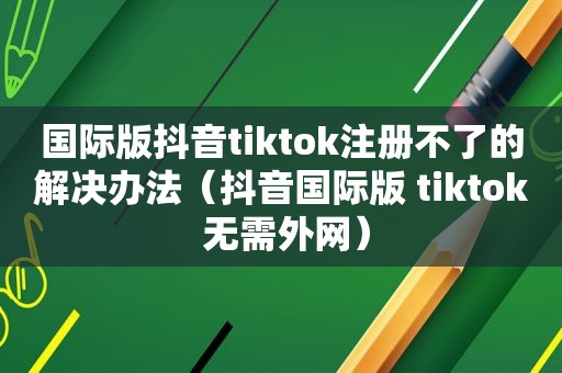 国际版抖音tiktok注册不了的解决办法（抖音国际版 tiktok 无需外网）