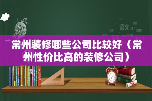 常州装修哪些公司比较好（常州性价比高的装修公司）