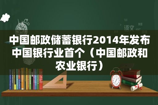 中国邮政储蓄银行2014年发布中国银行业首个（中国邮政和农业银行）