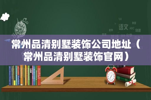 常州品清别墅装饰公司地址（常州品清别墅装饰官网）