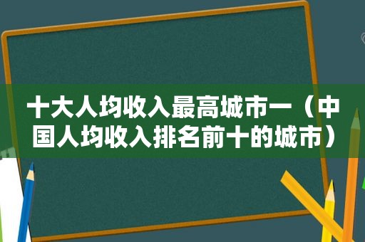 十大人均收入最高城市一（中国人均收入排名前十的城市）