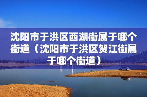 沈阳市于洪区西湖街属于哪个街道（沈阳市于洪区贺江街属于哪个街道）