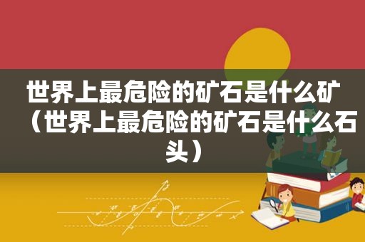 世界上最危险的矿石是什么矿（世界上最危险的矿石是什么石头）