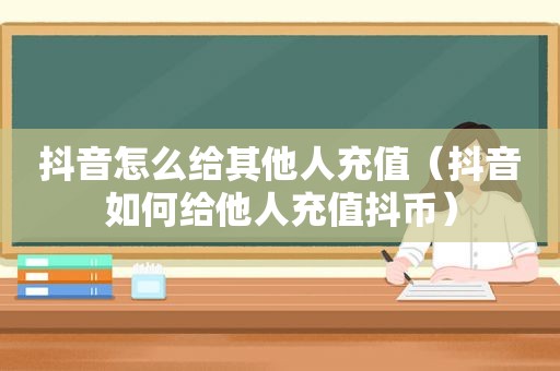 抖音怎么给其他人充值（抖音如何给他人充值抖币）