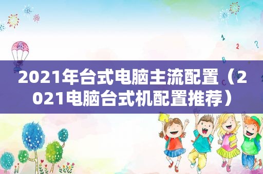 2021年台式电脑主流配置（2021电脑台式机配置推荐）