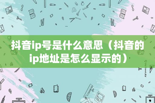 抖音ip号是什么意思（抖音的ip地址是怎么显示的）