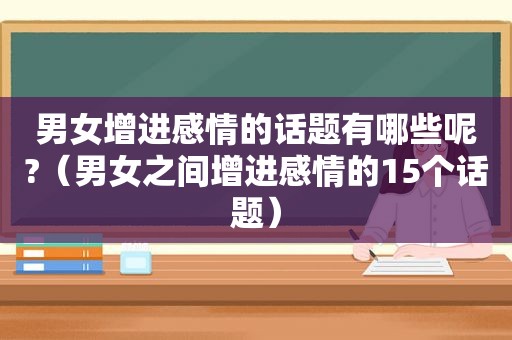 男女增进感情的话题有哪些呢?（男女之间增进感情的15个话题）