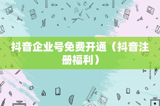 抖音企业号免费开通（抖音注册福利）