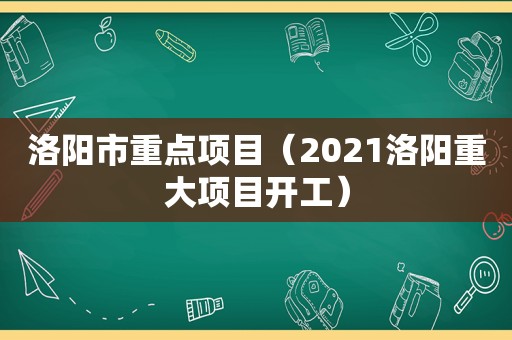 洛阳市重点项目（2021洛阳重大项目开工）