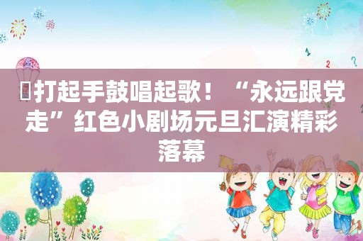 ​打起手鼓唱起歌！“永远跟党走”红色小剧场元旦汇演精彩落幕  第1张