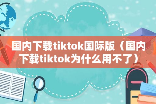 国内下载tiktok国际版（国内下载tiktok为什么用不了）