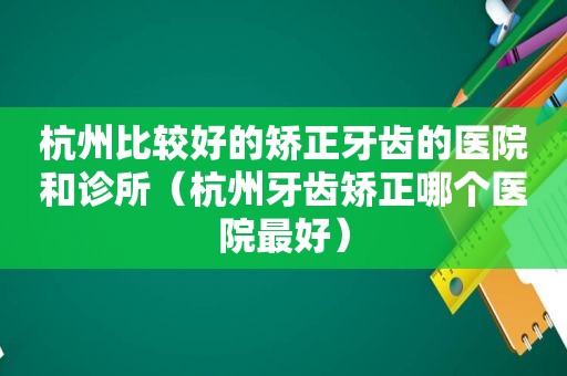 杭州比较好的矫正牙齿的医院和诊所（杭州牙齿矫正哪个医院最好）