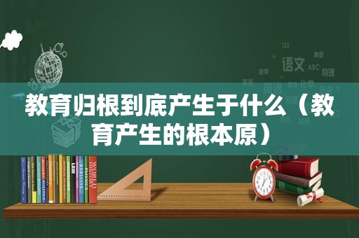 教育归根到底产生于什么（教育产生的根本原）