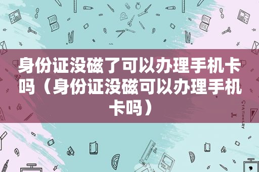 身份证没磁了可以办理手机卡吗（身份证没磁可以办理手机卡吗）