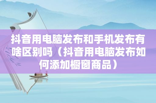 抖音用电脑发布和手机发布有啥区别吗（抖音用电脑发布如何添加橱窗商品）