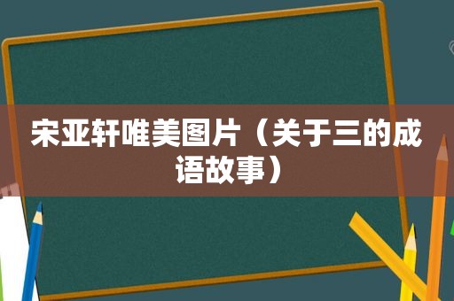 宋亚轩唯美图片（关于三的成语故事）