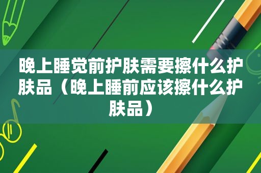 晚上睡觉前护肤需要擦什么护肤品（晚上睡前应该擦什么护肤品）