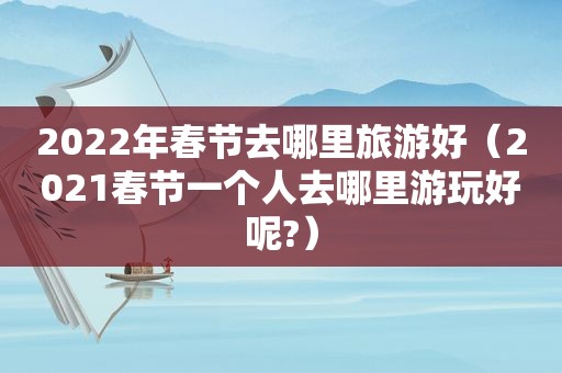 2022年春节去哪里旅游好（2021春节一个人去哪里游玩好呢?）