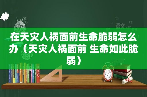 在天灾人祸面前生命脆弱怎么办（天灾人祸面前 生命如此脆弱）